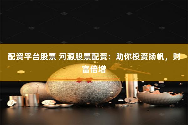 配资平台股票 河源股票配资：助你投资扬帆，财富倍增