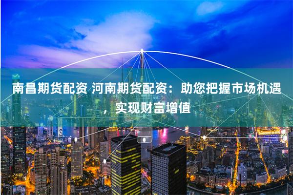 南昌期货配资 河南期货配资：助您把握市场机遇，实现财富增值