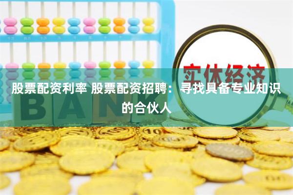 股票配资利率 股票配资招聘：寻找具备专业知识的合伙人