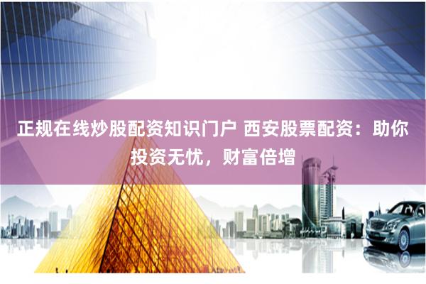 正规在线炒股配资知识门户 西安股票配资：助你投资无忧，财富倍增