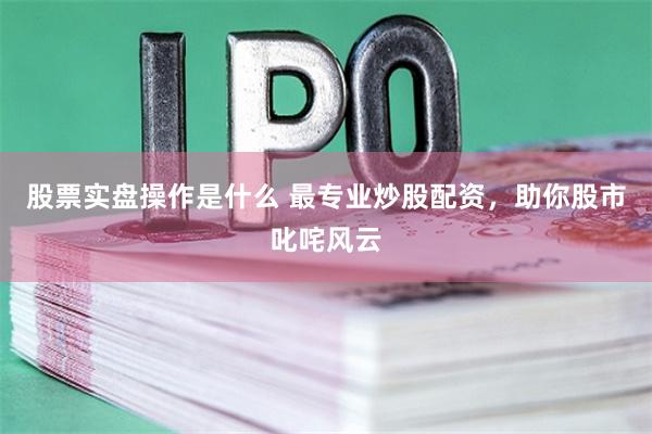 股票实盘操作是什么 最专业炒股配资，助你股市叱咤风云