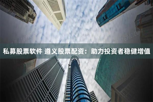 私募股票软件 遵义股票配资：助力投资者稳健增值