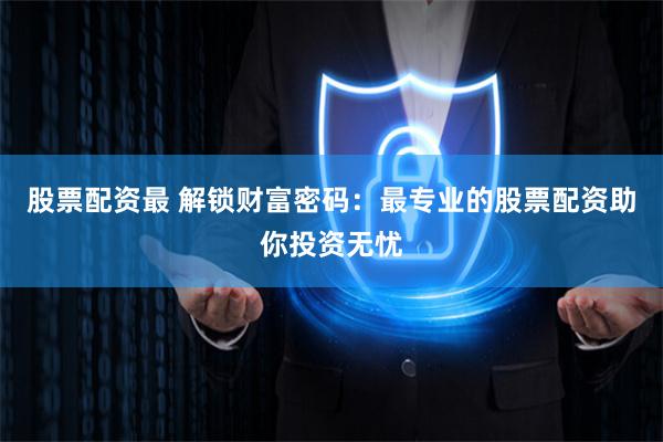 股票配资最 解锁财富密码：最专业的股票配资助你投资无忧