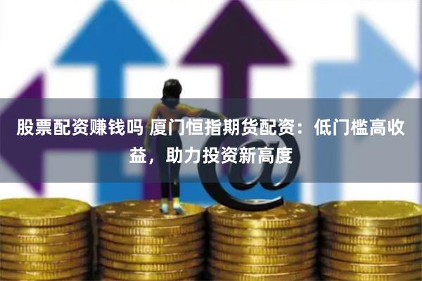 股票配资赚钱吗 厦门恒指期货配资:低门槛高收益,助力投资新高度