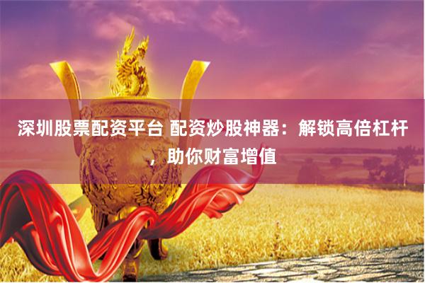 深圳股票配资平台 配资炒股神器:解锁高倍杠杆,助你财富增值