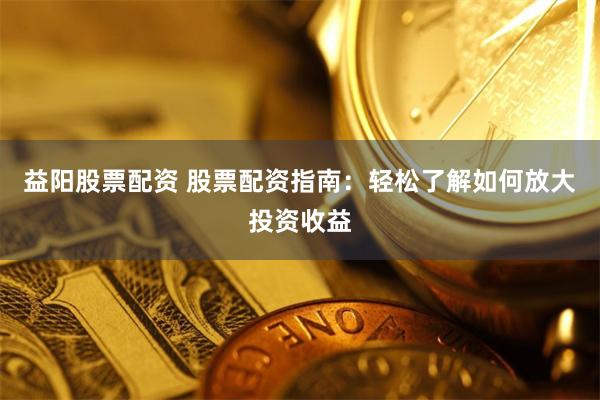 益阳股票配资 股票配资指南:轻松了解如何放大投资收益