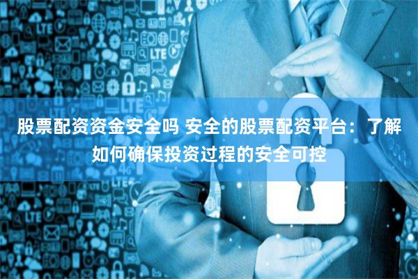 股票配资资金安全吗 安全的股票配资平台：了解如何确保投资过程的安全可控