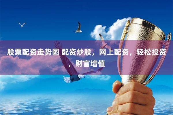 股票配资走势图 配资炒股，网上配资，轻松投资，财富增值